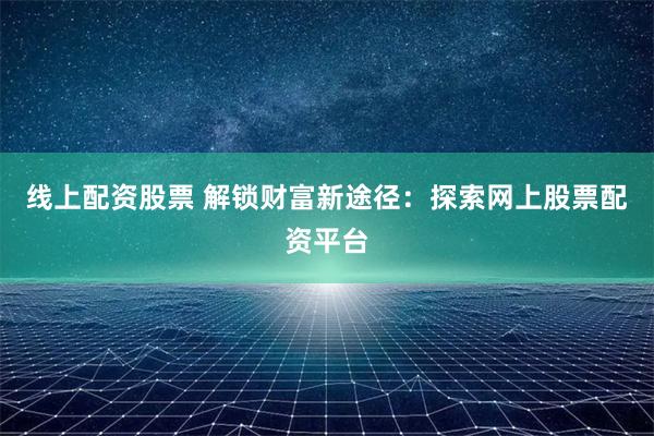 线上配资股票 解锁财富新途径：探索网上股票配资平台