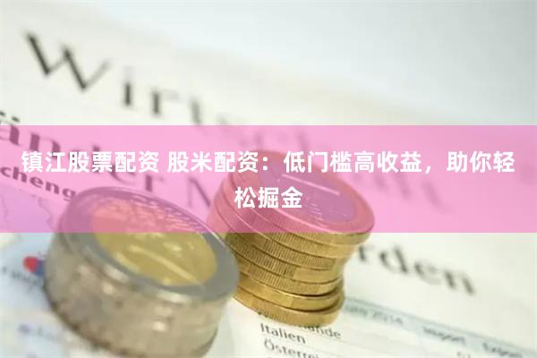 镇江股票配资 股米配资：低门槛高收益，助你轻松掘金