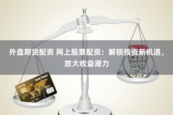 外盘期货配资 网上股票配资：解锁投资新机遇，放大收益潜力