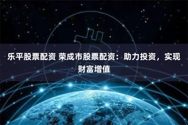 乐平股票配资 荣成市股票配资：助力投资，实现财富增值