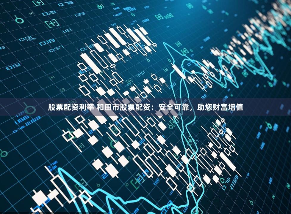 股票配资利率 和田市股票配资：安全可靠，助您财富增值