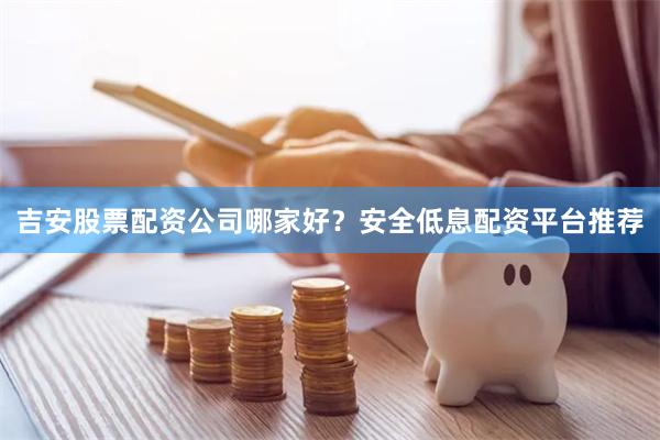 吉安股票配资公司哪家好？安全低息配资平台推荐